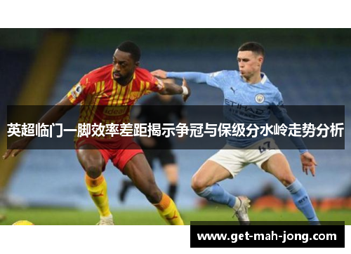 英超临门一脚效率差距揭示争冠与保级分水岭走势分析